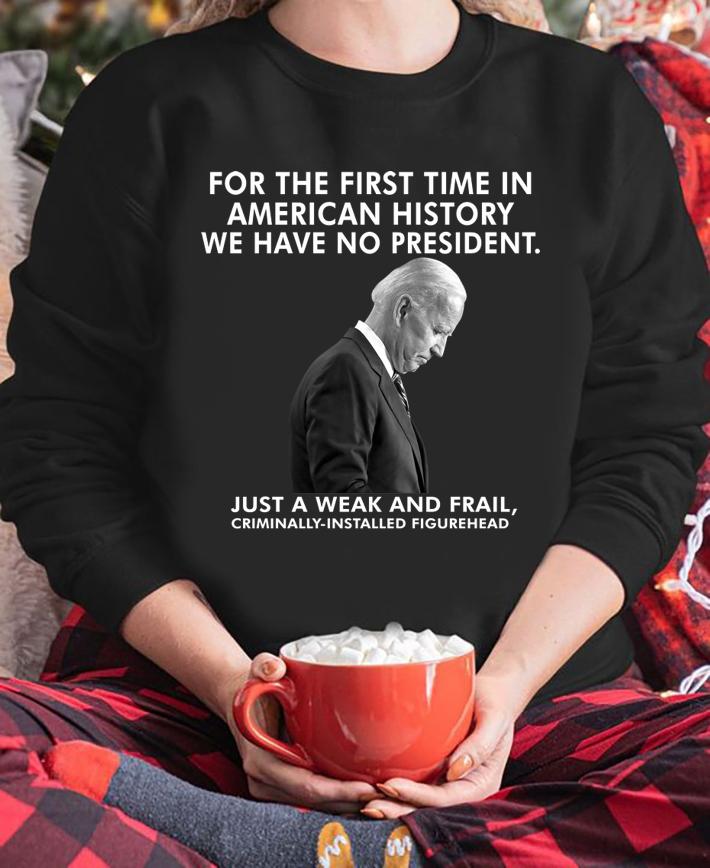 Joe Biden For The First Time In American History We Have No President Just A Weak And Frail Criminally Installed Figurehead t-shirt sweatshirt