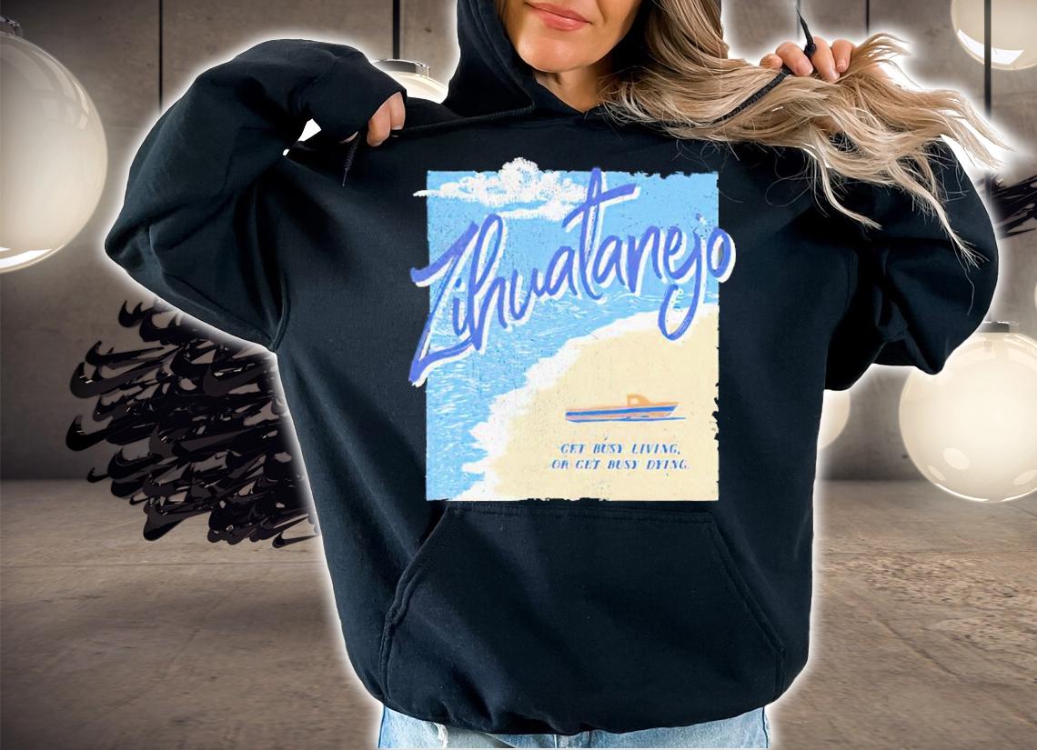 Zihuatanejo Get Busy Living Or Get Busy Dying Shirt t-shirt hoodie