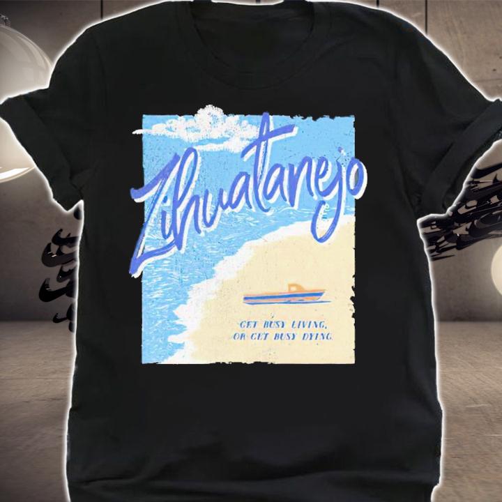 Zihuatanejo Get Busy Living Or Get Busy Dying Shirt t-shirt shirt